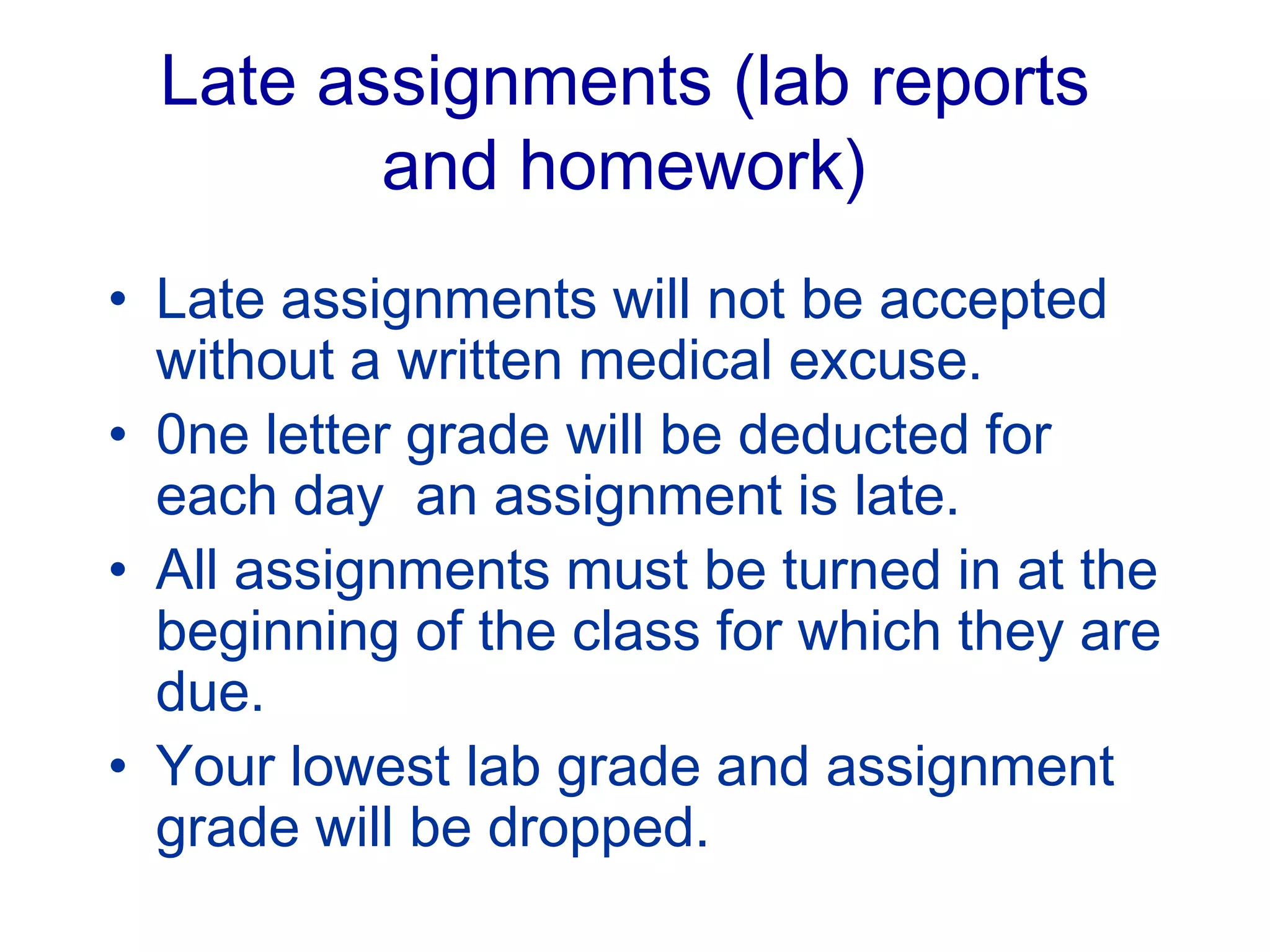 Late assignments (lab reports
and homework)
• Late assignments will not be accepted
without a written medical excuse.
• 0ne letter grade will be deducted for
each day an assignment is late.
• All assignments must be turned in at the
beginning of the class for which they are
due.
• Your lowest lab grade and assignment
grade will be dropped.
 
