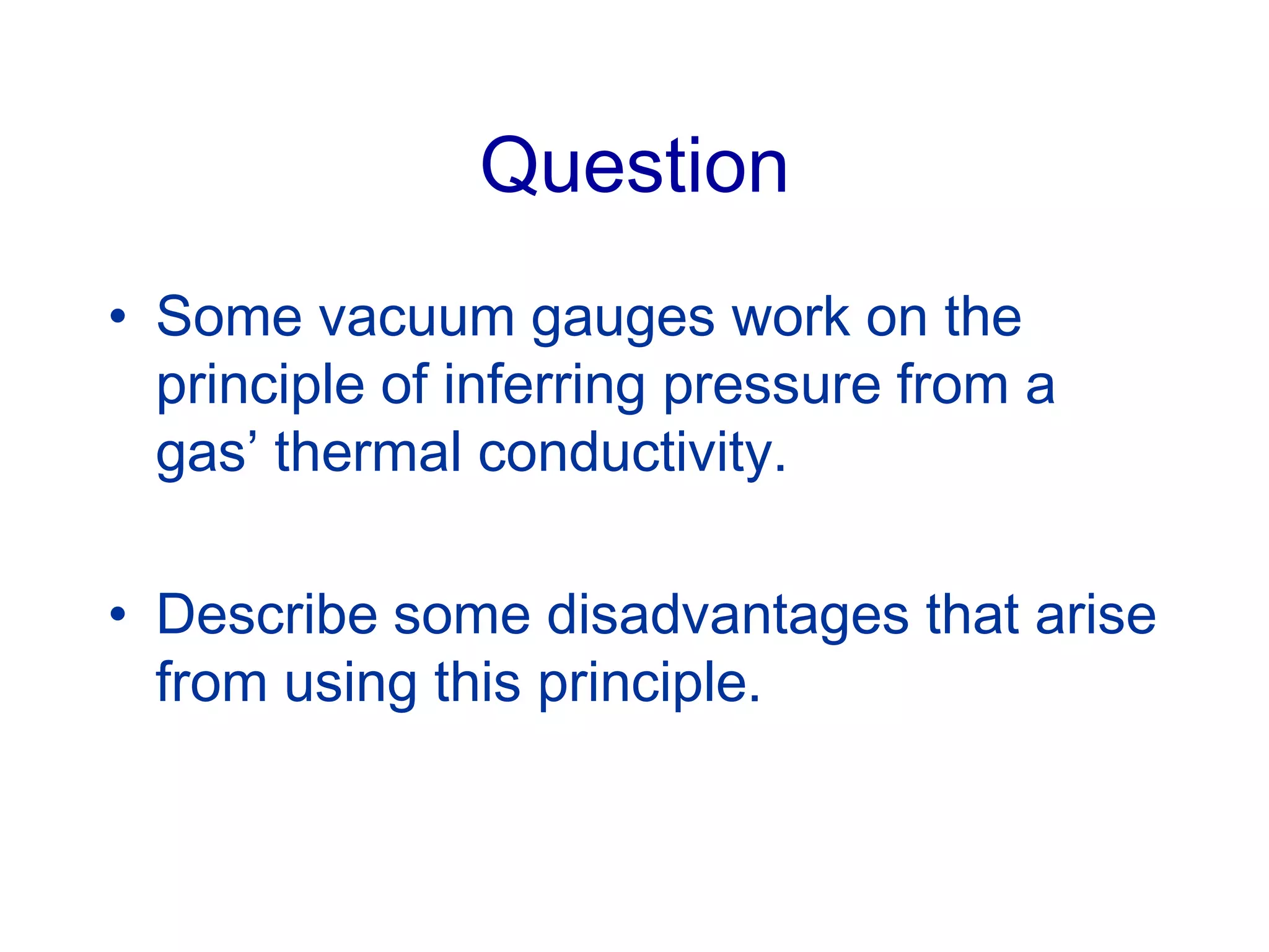 Question
• Some vacuum gauges work on the
principle of inferring pressure from a
gas’ thermal conductivity.
• Describe some disadvantages that arise
from using this principle.
 