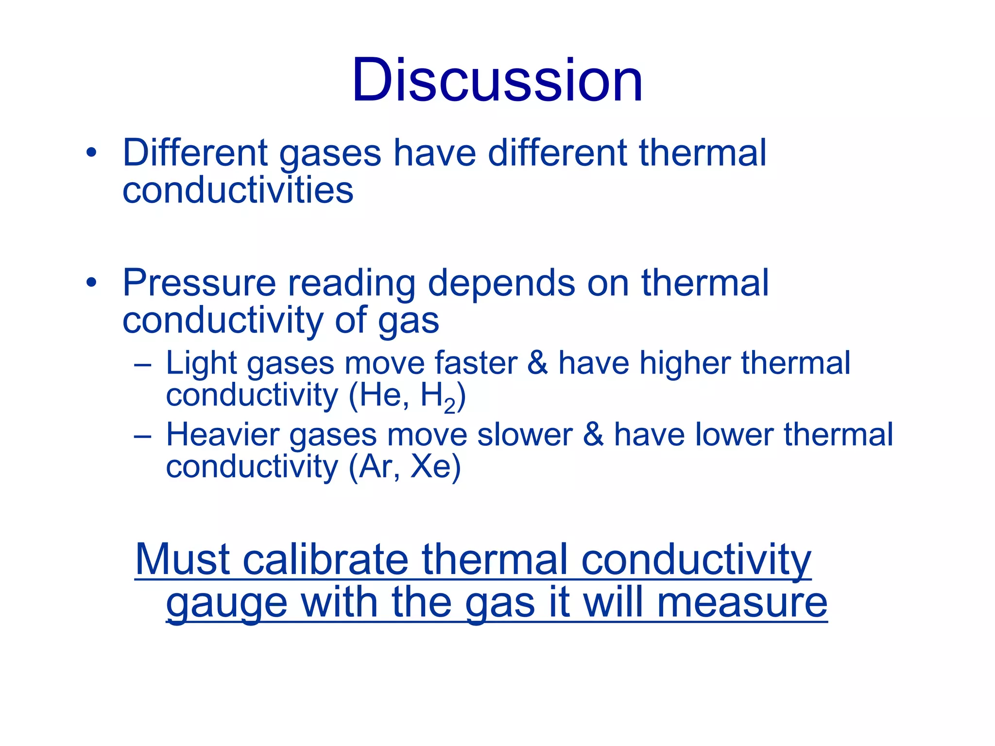 Discussion
• Different gases have different thermal
conductivities
• Pressure reading depends on thermal
conductivity of gas
– Light gases move faster & have higher thermal
conductivity (He, H2)
– Heavier gases move slower & have lower thermal
conductivity (Ar, Xe)
Must calibrate thermal conductivity
gauge with the gas it will measure
 