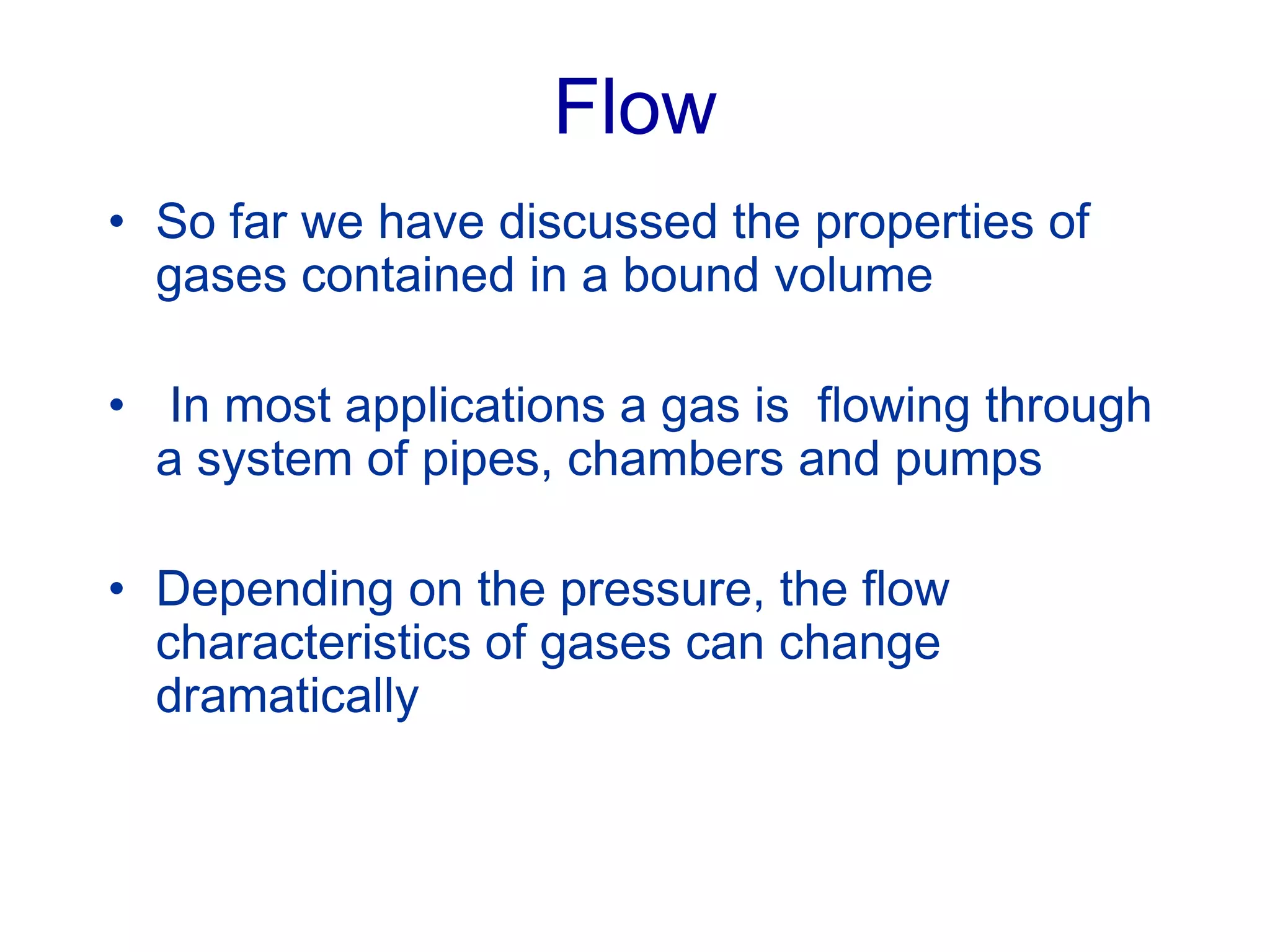 Flow
• So far we have discussed the properties of
gases contained in a bound volume
• In most applications a gas is flowing through
a system of pipes, chambers and pumps
• Depending on the pressure, the flow
characteristics of gases can change
dramatically
 