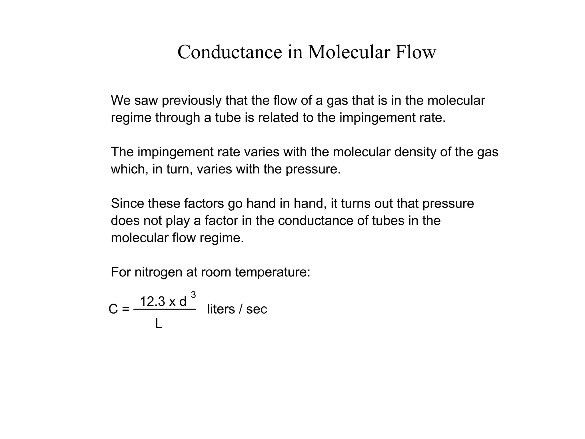 Conductance in Molecular Flow
We saw previously that the flow of a gas that is in the molecular
regime through a tube is related to the impingement rate.
The impingement rate varies with the molecular density of the gas
which, in turn, varies with the pressure.
Since these factors go hand in hand, it turns out that pressure
does not play a factor in the conductance of tubes in the
molecular flow regime.
For nitrogen at room temperature:
C = liters / sec
L
12.3 x d
3
 