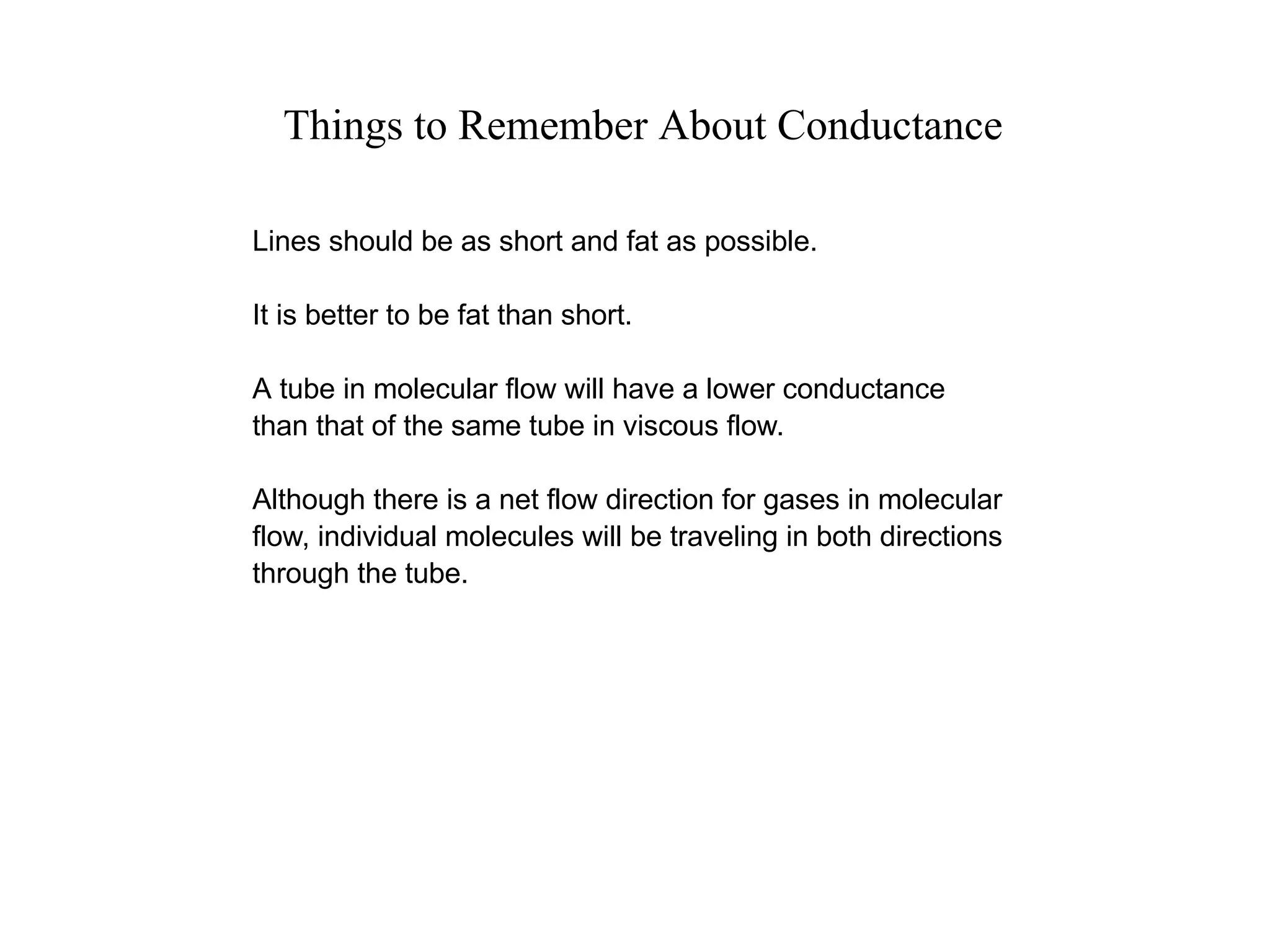 Things to Remember About Conductance
Lines should be as short and fat as possible.
It is better to be fat than short.
A tube in molecular flow will have a lower conductance
than that of the same tube in viscous flow.
Although there is a net flow direction for gases in molecular
flow, individual molecules will be traveling in both directions
through the tube.
 
