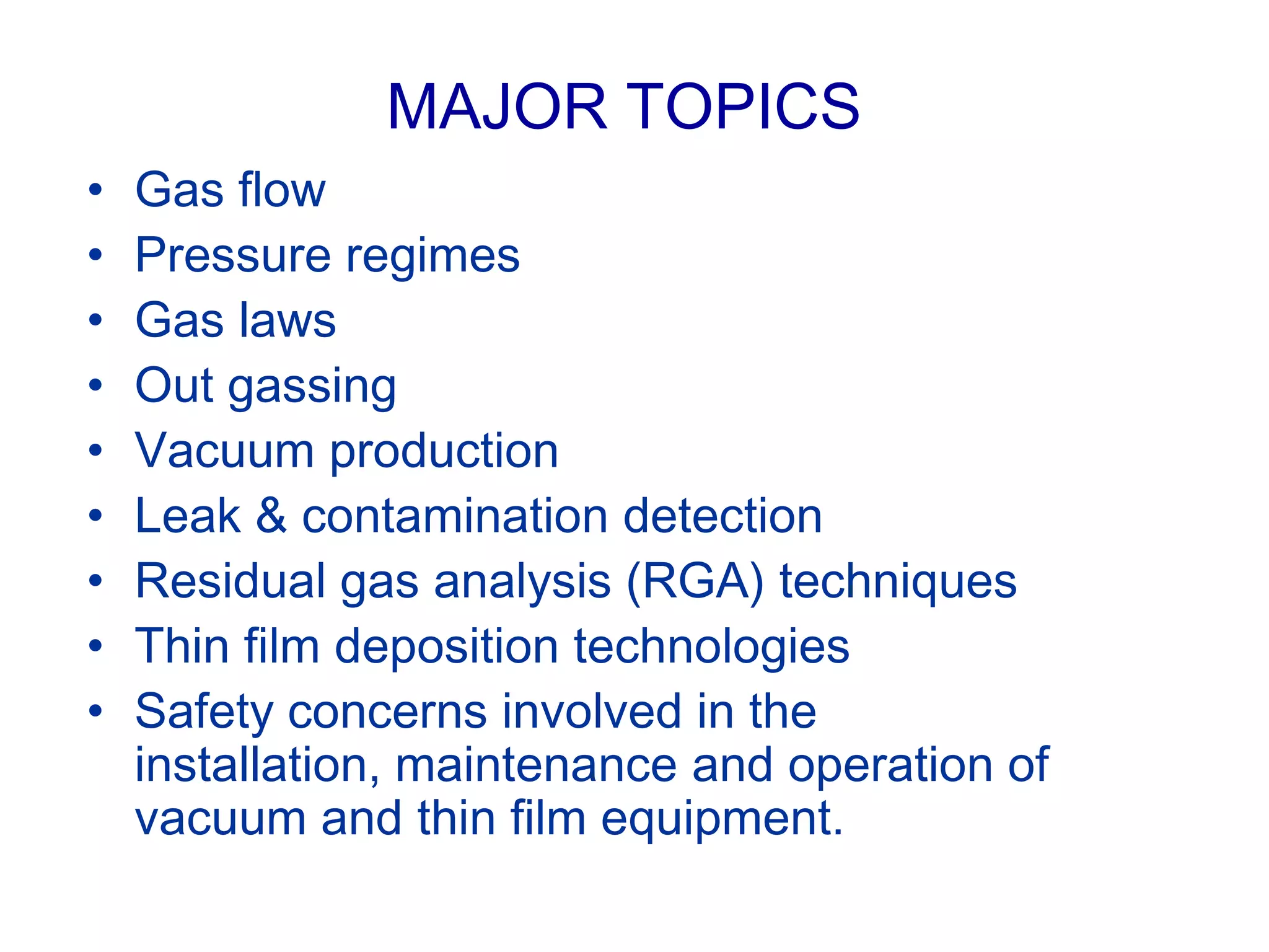 MAJOR TOPICS
• Gas flow
• Pressure regimes
• Gas laws
• Out gassing
• Vacuum production
• Leak & contamination detection
• Residual gas analysis (RGA) techniques
• Thin film deposition technologies
• Safety concerns involved in the
installation, maintenance and operation of
vacuum and thin film equipment.
 