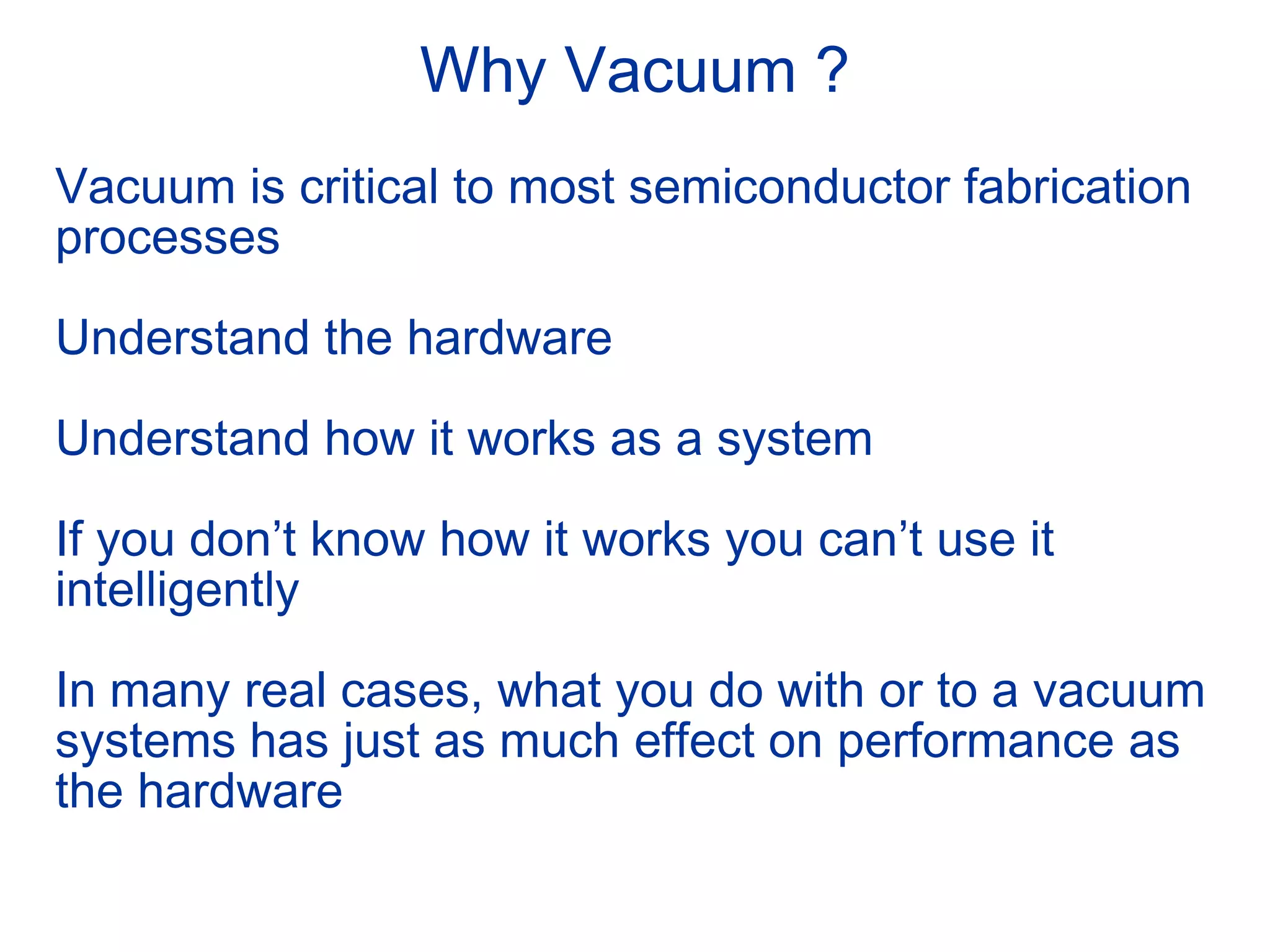 Why Vacuum ?
Vacuum is critical to most semiconductor fabrication
processes
Understand the hardware
Understand how it works as a system
If you don’t know how it works you can’t use it
intelligently
In many real cases, what you do with or to a vacuum
systems has just as much effect on performance as
the hardware
 