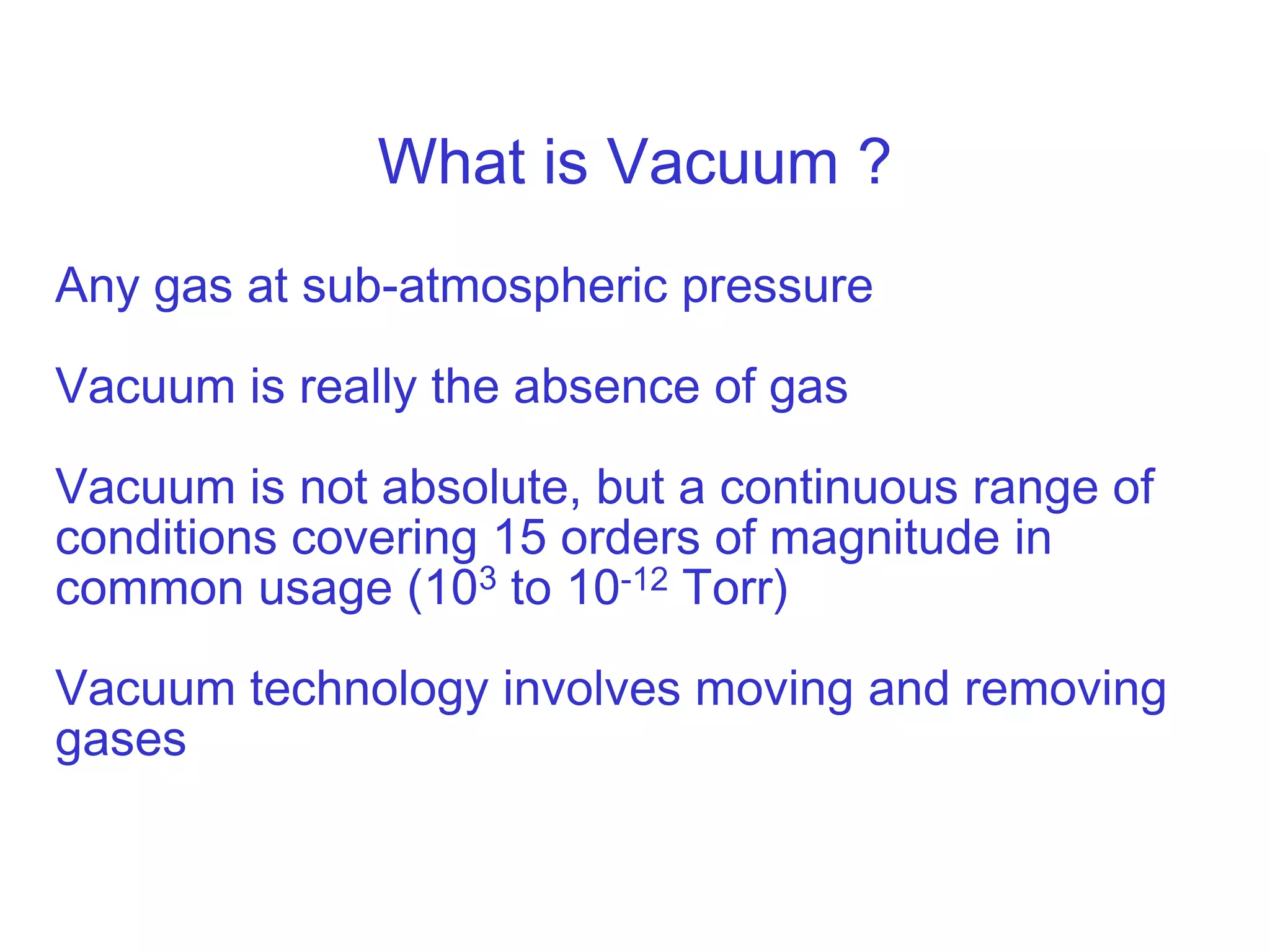 What is Vacuum ?
Any gas at sub-atmospheric pressure
Vacuum is really the absence of gas
Vacuum is not absolute, but a continuous range of
conditions covering 15 orders of magnitude in
common usage (103 to 10-12 Torr)
Vacuum technology involves moving and removing
gases
 