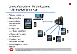 10


Lernkonfigurationen Mobile Learning
– „Embedded Social App“

Wissen trainieren
News abrufen
(aktualisierte)
Lernlektionen
abrufen
Lernstand in
der Cloud speichern
mit anderen Lernern
austauschen
Feedback von
Dozenten erhalten
Lernerfolg zertifizieren
lassen
        „Mobile Lern-Apps:Potenziale für die betriebliche Weiterbildung“, Dr. Lutz Goertz, MMB-Institut
        06. Februar 2013, m-days, Frankfurt
 