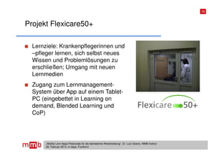 13




Projekt Flexicare50+

  Lernziele: Krankenpflegerinnen und
  –pfleger lernen, sich selbst neues
  Wissen und Problemlösungen zu
  erschließen; Umgang mit neuen
  Lernmedien
  Zugang zum Lernmanagement-
  System über App auf einem Tablet-
  PC (eingebettet in Learning on
  demand, Blended Learning und
  CoP)




       „Mobile Lern-Apps:Potenziale für die betriebliche Weiterbildung“, Dr. Lutz Goertz, MMB-Institut
       06. Februar 2013, m-days, Frankfurt
 