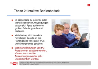 21




These 2: Intuitive Bedienbarkeit

Im Gegensatz zu Befehls- oder
Menü-orientierten Anwendungen
lassen sich Apps auch ohne
großen Schulungsaufwand
bedienen




                                                                                                       Quelle: goodluz / Fotolia.com
Viele Nutzer sind aus dem
Privatleben bereits an die
Handhabung von Tablet-PCs
und Smartphones gewöhnt
Wenn Anwendungen von PC-
Programmen adaptiert werden,
können auch mobile
Anwendungen wieder sehr
unübersichtlich werden
    „Mobile Lern-Apps:Potenziale für die betriebliche Weiterbildung“, Dr. Lutz Goertz, MMB-Institut
    06. Februar 2013, m-days, Frankfurt
 