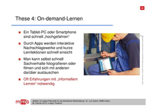 25




These 4: On-demand-Lernen

   Ein Tablet-PC oder Smartphone
   sind schnell „hochgefahren“




                                                                                                          /
                                                                                                          http://service.l-mobile.com/mobile-gerate-im-ausendienst-tablets
   Durch Apps werden interaktive
   Nachschlagewerke und kurze
   Lernlektionen schnell erreicht
   Man kann selbst schnell
   Sachverhalte fotografieren oder
   filmen und sich mit anderen
   darüber austauschen
   Oft Erfahrungen mit „informellem
   Lernen“ notwendig



        „Mobile Lern-Apps:Potenziale für die betriebliche Weiterbildung“, Dr. Lutz Goertz, MMB-Institut
        06. Februar 2013, m-days, Frankfurt
 