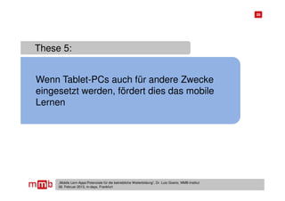 26




These 5:


Wenn Tablet-PCs auch für andere Zwecke
eingesetzt werden, fördert dies das mobile
Lernen




     „Mobile Lern-Apps:Potenziale für die betriebliche Weiterbildung“, Dr. Lutz Goertz, MMB-Institut
     06. Februar 2013, m-days, Frankfurt
 