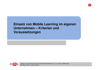 28




Einsatz von Mobile Learning im eigenen
Unternehmen – Kriterien und
Voraussetzungen




    „Mobile Lern-Apps:Potenziale für die betriebliche Weiterbildung“, Dr. Lutz Goertz, MMB-Institut
    06. Februar 2013, m-days, Frankfurt
 