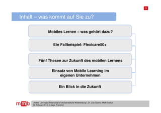 3




Inhalt – was kommt auf Sie zu?

                       Mobiles Lernen – was gehört dazu?


                             Ein Fallbeispiel: Flexicare50+



           Fünf Thesen zur Zukunft des mobilen Lernens

                           Einsatz von Mobile Learning im
                               eigenen Unternehmen

                                   Ein Blick in die Zukunft



     „Mobile Lern-Apps:Potenziale für die betriebliche Weiterbildung“, Dr. Lutz Goertz, MMB-Institut
     06. Februar 2013, m-days, Frankfurt
 