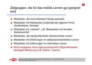 30


Zielgruppen, die für das mobile Lernen gut geeignet
sind

  Mitarbeiter, die ihren Arbeitsort häufig wechseln
  Mitarbeiter mit Arbeitsorten außerhalb der eigenen Firma
  (Außendienst, Vertrieb)
  Mitarbeiter mit „Leerlauf“, z.B. Wartezeiten auf Kunden,
  Verkehrsmittel
  Mitarbeiter, die häufig öffentliche Verkehrsmittel nutzen
  Mitarbeiter mit Erfahrungen im selbstverantwortlichen Lernen
  Mitarbeiter mit Erfahrungen im informellen Lernen
  Nicht vergessen: Auch eigenverantwortlich tätige Mitarbeiter
  benötigen Betreuung (z.B. Hotline, Tutoren)


      „Mobile Lern-Apps:Potenziale für die betriebliche Weiterbildung“, Dr. Lutz Goertz, MMB-Institut
      06. Februar 2013, m-days, Frankfurt
 