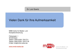 Dr. Lutz Goertz




Vielen Dank für Ihre Aufmerksamkeit


MMB-Institut für Medien- und
Kompetenzforschung

Folkwangstr. 1
45128 Essen
Telefon: 0049 (0)201 720 27 0
Telefax: 0049 (0)201 720 27 29
E-Mail: info@mmb-institut.de

www.mmb-institut.de
 