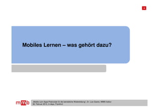 4




Mobiles Lernen – was gehört dazu?




   „Mobile Lern-Apps:Potenziale für die betriebliche Weiterbildung“, Dr. Lutz Goertz, MMB-Institut
   06. Februar 2013, m-days, Frankfurt
 