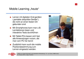 7




Mobile Learning „heute“

  Lernen mit digitalen End-geräten
  („portable ubiquitäre Geräte“),
  die nicht an einen festen Ort
  gebunden sind
  Mit Smartphones kann man z.B.
  Lernlektionen lesen und
  interaktive Tests durchführen
  Mit Tablet-PCs lassen sich fast
  alle Anwendungen nutzen, die




                                                                                                         Bild © MMB-Institut
  man vom PC her kennt
  Zusätzlich kann auch die mobile
  Positionsbestimmung zum
  Lernen eingesetzt werden.

       „Mobile Lern-Apps:Potenziale für die betriebliche Weiterbildung“, Dr. Lutz Goertz, MMB-Institut
       06. Februar 2013, m-days, Frankfurt
 
