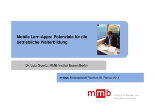 Mobile Lern-Apps: Potenziale für die
betriebliche Weiterbildung




    Dr. Lutz Goertz, MMB-Institut Essen/Berlin


                           m-days, Messegelände Frankfurt, 06. Februar 2013
 