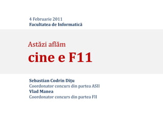 4 Februarie 2011
Facultatea de Informatică



Astăzi aflăm

cine e F11
Sebastian Codrin Diţu
Coordonator concurs din partea ASII
Vlad Manea
Coordonator concurs din partea FII
 