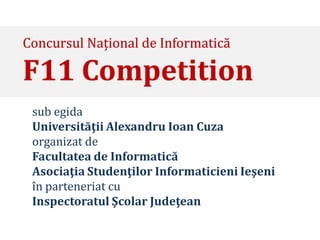 Concursul Național de Informatică

F11 Competition
 sub egida
 Universităţii Alexandru Ioan Cuza
 organizat de
 Facultatea de Informatică
 Asociaţia Studenţilor Informaticieni Ieşeni
 în parteneriat cu
 Inspectoratul Şcolar Judeţean
 