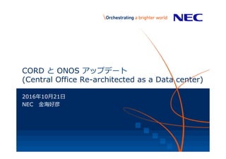 CORD  と  ONOS アップデート
(Central Office Re-architected as a Data center)
2016年年10⽉月21⽇日
NEC 　⾦金金海好彦
 