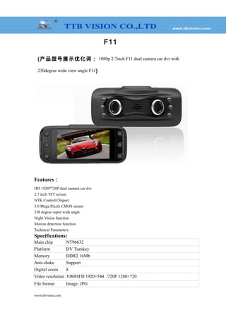 F11
(产品型号展示优化词： 1080p 2.7inch F11 dual camera car dvr with
230degree wide view angle F11)
Features：
HD 1920*720P dual camera car dvr
2.7 inch TFT screen
NTK Control Chipset
3.0 Mega Pixels CMOS sensor
230 degree super wide angle
Night Vision function
Motion detection function
Technical Parameters
Specifications:
Main chip NT96632
Platform DV Turnkey
Memory DDR2 16Mb
Anti-shake Support
Digital zoom 8
Video resolution 1080HFD 1920×544 /720P 1280×720
File format Image: JPG
www.ttbvision.com
 