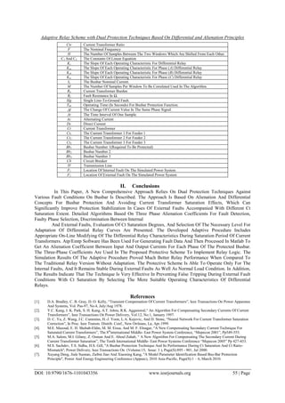 Adaptive Relay Scheme with Dual Protection Techniques Based On Differential and Alienation Principles
DOI: 10.9790/1676-1101043356 www.iosrjournals.org 55 | Page
Ctr Current Transformer Ratio
F The Nominal Frequency
H The Number Of Samples Between The Two Windows Which Are Shifted From Each Other.
C1 And C2 The Constants Of Linear Equation
Ks The Slope Of Each Operating Characteristic For Differential Relay
Ksa The Slope Of Each Operating Characteristic For Phase (A) Differential Relay
Ksb The Slope Of Each Operating Characteristic For Phase (B) Differential Relay
Ksc The Slope Of Each Operating Characteristic For Phase (C) Differential Relay
In The Busbar Nominal Current.
M The Number Of Samples Per Window To Be Correlated Used In The Algorithm.
Rb Current Transformer Burden
Rf Fault Resistance In Ω.
Slg Single Line-To-Ground Fault.
Tbb Operating Time (In Seconds) For Busbar Protection Function.
I The Change Of Current Value In The Same Phase Signal.
Δt The Time Interval Of One Sample.
Ac Alternating Current
Dc Direct Current
Ct Current Transformer
Ct1 The Current Transformer 1 For Feeder 1
Ct2 The Current Transformer 2 For Feeder 2
Ct3 The Current Transformer 3 For Feeder 3
Bb1 Busbar Number 1(Required To Be Protected)
Bb2 Busbar Number 2
Bb3 Busbar Number 3
Cb Circuit Breaker
Tl Transmission Line
F1 Location Of Internal Fault On The Simulated Power System
F2 Location Of External Fault On The Simulated Power System
II. Conclusions
In This Paper, A New Comprehensive Approach Relies On Dual Protection Techniques Against
Various Fault Conditions On Busbar Is Described. The Approach Is Based On Alienation And Differential
Concepts For Busbar Protection And Avoiding Current Transformer Saturation Effects, Which Can
Significantly Improve Protection Stabilization In Cases Of External Faults Accompanied With Different Ct
Saturation Extent. Detailed Algorithms Based On Three Phase Alienation Coefficients For Fault Detection,
Faulty Phase Selection, Discrimination Between Internal
And External Faults, Evaluation Of Ct Saturation Degrees, And Selection Of The Necessary Level For
Adaptation Of Differential Relay Curves Are Presented. The Developed Adaptive Procedure Includes
Appropriate On-Line Modifying Of The Differential Relay Characteristics During Saturation Period Of Current
Transformers. Atp/Emtp Software Has Been Used For Generating Fault Data And Then Processed In Matlab To
Get An Alienation Coefficient Between Input And Output Currents For Each Phase Of The Protected Busbar.
The Three-Phase Coefficients Are Used In The Proposed Protective Scheme To Implement Relay Logic. The
Simulation Results Of The Adaptive Procedure Proved Much Better Relay Performance When Compared To
The Traditional Relay Version Without Adaptation. The Protective Scheme Is Able To Operate Only For The
Internal Faults, And It Remains Stable During External Faults As Well As Normal Load Condition. In Addition,
The Results Indicate That The Technique Is Very Effective In Preventing False Tripping During External Fault
Conditions With Ct Saturation By Selecting The More Suitable Operating Characteristics Of Differential
Relays.
References
[1]. D.A. Bradley, C. B. Gray, D. O. Kelly, “Transient Compensation Of Current Transformers”, Ieee Transactions On Power Apparatus
And Systems, Vol. Pas-97, No.4, July/Aug 1978.
[2]. Y.C. Kang, J. K. Park, S. H. Kang, A.T. Johns, R.K. Aggarawal,“ An Algorithm For Compensating Secondary Currents Of Current
Transformers”, Ieee Transactions On Power Delivery, Vol.12, No.1, January 1997.
[3]. D. C. Yu, Z. Wang, J.C. Cummins, H.-J. Yoon, L.A. Kojovic, And D. Stone, “Neural Network For Current Transformer Saturation
Correction”, In Proc. Ieee Transm. Distrib. Conf., New Orrleans, La, Apr.1999.
[4]. M.E. Masoud, E. H. Shehab-Eldin, M. M. Eissa, And M. F. Elnagar, “A New Compensating Secondary Current Technique For
Saturated Current Transformers”, The 8th
international Middle- East Power System Conference, “Mepecon 2001”, Pp549-555.
[5]. M.A. Salem, M.I. Gilany, Z. Osman And E. Aboul Zahab, “ A New Algorithm For Compensating The Secondary Current During
Current Transformer Saturation”, The Tenth International Middle- East Power Systems Conference “Mepecon 2005” Pp 427-433.
[6]. M.S. Sachdev, T.S. Sidhu, H.S. Gill, ''A Busbar Protection Technique And Its Performance During Ct Saturation And Ct Ratio-
Mismatch'', Power Delivery, Ieee Transactions On (Volume:15, Issue: 3 ), Page(S):895 - 901, Jul 2000.
[7]. Xuyang Deng, Jiale Suonan, Zaibin Jiao And Xiaoning Kang, ''A Model Parameter Identification Based Bus-Bar Protection
Principle'', Power And Energy Engineering Conference (Appeec), 2010 Asia-Pacific, Page(S):1 – 6, March 2010.
 
