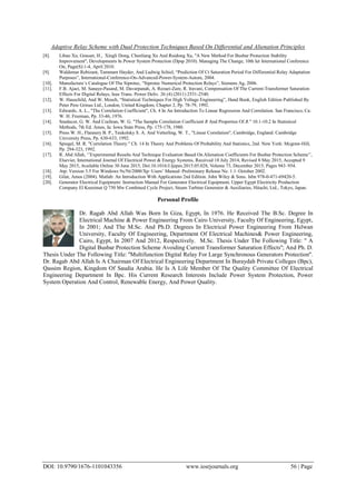 Adaptive Relay Scheme with Dual Protection Techniques Based On Differential and Alienation Principles
DOI: 10.9790/1676-1101043356 www.iosrjournals.org 56 | Page
[8]. Libao Xu, Grasset, H., Xingli Dong, Chenliang Xu And Ruidong Xu, ''A New Method For Busbar Protection Stability
Improvement'', Developments In Power System Protection (Dpsp 2010). Managing The Change, 10th Iet International Conference
On, Page(S):1-4, April 2010.
[9]. Waldemar Rebizant, Tammam Hayder, And Ludwig Schiel, “Prediction Of Ct Saturation Period For Differential Relay Adaptation
Purposes”, International-Conference-On-Advanced-Power-System-Autom, 2004.
[10]. Manufacture‟s Catalogue Of The Siprotec, “Siprotec Numerical Protection Relays”, Siemens Ag, 2006.
[11]. F.B. Ajaei, M. Sanaye-Pasand, M. Davarpanah, A. Rezaei-Zare, R. Iravani, Compensation Of The Current-Transformer Saturation
Effects For Digital Relays, Ieee Trans. Power Deliv. 26 (4) (2011) 2531-2540.
[12]. W. Hauschild, And W. Mosch, “Statistical Techniques For High Voltage Engineering”, Hand Book, English Edition Published By
Peter Pere Grinus Ltd., London, United Kingdom, Chapter 2, Pp. 78-79, 1992.
[13]. Edwards, A. L., "The Correlation Coefficient", Ch. 4 In An Introduction To Linear Regression And Correlation. San Francisco, Ca:
W. H. Freeman, Pp. 33-46, 1976.
[14]. Snedecor, G. W. And Cochran, W. G. "The Sample Correlation Coefficient R And Properties Of R." 10.1-10.2 In Statistical
Methods, 7th Ed. Ames, Ia: Iowa State Press, Pp. 175-178, 1980.
[15]. Press W. H., Flannery B. P., Teukolsky S. A. And Vetterling, W. T., "Linear Correlation", Cambridge, England: Cambridge
University Press, Pp. 630-633, 1992.
[16]. Spiegel, M. R. "Correlation Theory." Ch. 14 In Theory And Problems Of Probability And Statistics, 2nd. New York: Mcgraw-Hill,
Pp. 294-323, 1992.
[17]. R. Abd Allah, „‟Experimental Results And Technique Evaluation Based On Alienation Coefficients For Busbar Protection Scheme‟‟,
Elsevier, International Journal Of Electrical Power & Energy Systems, Received 18 July 2014, Revised 8 May 2015, Accepted 9
May 2015, Available Online 30 June 2015, Doi:10.1016/J.Ijepes.2015.05.028, Volume 73, December 2015, Pages 943–954.
[18]. Atp: Version 3.5 For Windows 9x/Nt/2000/Xp–Users‟ Manual–Preliminary Release No. 1.1–October 2002.
[19]. Gilat, Amos (2004). Matlab: An Introduction With Applications 2nd Edition. John Wiley & Sons. Isbn 978-0-471-69420-5.
[20]. Generator Electrical Equipment: Instruction Manual For Generator Electrical Equipment, Upper Egypt Electricity Production
Company El Kureimat Q 750 Mw Combined Cycle Project, Steam Turbine Generator & Auxiliaries, Hitachi, Ltd., Tokyo, Japan.
Personal Profile
Dr. Ragab Abd Allah Was Born In Giza, Egypt, In 1976. He Received The B.Sc. Degree In
Electrical Machine & Power Engineering From Cairo University, Faculty Of Engineering, Egypt,
In 2001; And The M.Sc. And Ph.D. Degrees In Electrical Power Engineering From Helwan
University, Faculty Of Engineering, Department Of Electrical Machines& Power Engineering,
Cairo, Egypt, In 2007 And 2012, Respectively. M.Sc. Thesis Under The Following Title: '' A
Digital Busbar Protection Scheme Avoiding Current Transformer Saturation Effects''; And Ph. D.
Thesis Under The Following Title: ''Multifunction Digital Relay For Large Synchronous Generators Protection''.
Dr. Ragab Abd Allah Is A Chairman Of Electrical Engineering Department In Buraydah Private Colleges (Bpc),
Qassim Region, Kingdom Of Saudia Arabia. He Is A Life Member Of The Quality Committee Of Electrical
Engineering Department In Bpc. His Current Research Interests Include Power System Protection, Power
System Operation And Control, Renewable Energy, And Power Quality.
 