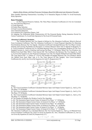 Adaptive Relay Scheme with Dual Protection Techniques Based On Differential and Alienation Principles
DOI: 10.9790/1676-111XXXXX www.iosrjournals.org 35 | Page
More Suitable Operating Characteristics According To Ct Saturation Degrees In Order To Avoid Incorrectly
Relay Operation.
Basic Principles
In The Proposed Protective Scheme, The Three Phase Alienation Coefficients [12-16] Are Calculated
For The Following Objectives:
(1) Fault Detection,
(2) Faulty Phase Selection
(3) Fault Location Determination,
(4) Ct Saturation Detection,
(5) Evaluation Of Ct Saturation Degree, And
(6) Adapting The Differential Relay Characteristics Of The Protected Busbar During Saturation Period For
Current Transformers To Avoid False Operation In The Event Of External Faults.
Alienation Coefficients Calculation
The Variance Between Any Two Signals Is Defined As The Alienation Coefficient, Which Is Derived
From Correlation Coefficient; Thus The Alienation Coefficient Is A Good Proposed Algorithm For Detecting
Non-Similarity Between The Two Signals. Alienation Coefficient Calculated Between The Two Phase Currents
Entering And Leaving The Busbar Can Recognize A Variance Between Them And To Operate In Response To
It. Cross-Correlation Coefficient (Ra) Is Calculated Between Each Two Corresponding Windows Of The Two
Sampled Currents (Ia1 And Ia2) Entering And Leaving The Phase ''A'' Of Busbar, Where The Two Windows Are
Shifted From Each Other With A Time Interval Hδt. The Coefficient (Ra) Between The Two Signals (Ia1 And
Ia2) Is Given By Equation (5). Our Proposed Techniques Uses The Two Signals Shifted From Each Other When
The Time Interval Hδt = 0, Where H = 0 (H Is The Number Of Samples Between The Two Windows Which
Are Shifted From Each Other And Δt Is The Time Interval Of One Sample). Also Cross-Correlation
Coefficients (Rb And Rc) Are Given By Equations (6) And (7), Respectively [17].
)5(
)))((
1
))((()))((
1
))(((
)()(
1
)()(
1
2
2
1
2
2
2
1
1
2
1
1
1
2
1
1
1
21







m
k
a
m
k
a
m
k
a
m
k
a
m
k
a
m
k
a
m
k
aa
a
thki
m
thkiki
m
ki
thkiki
m
thkiki
r
)6(
)))((
1
))((()))((
1
))(((
)()(
1
)()(
1
2
2
1
2
2
2
1
1
2
1
1
1
2
1
1
1
21







m
k
b
m
k
b
m
k
b
m
k
b
m
k
b
m
k
b
m
k
bb
b
thki
m
thkiki
m
ki
thkiki
m
thkiki
r
)7(
)))((
1
))((()))((
1
))(((
)()(
1
)()(
1
2
2
1
2
2
2
1
1
2
1
1
1
2
1
1
1
21







m
k
c
m
k
c
m
k
c
m
k
c
m
k
c
m
k
c
m
k
cc
c
thki
m
thkiki
m
ki
thkiki
m
thkiki
r
Where,
Ra: The Cross-Correlation Coefficient Calculated Between Input And Output Current Signals (Ia1 And Ia2) For
The Phase ''A'' Of Busbar.
Rb: The Cross-Correlation Coefficient Calculated Between Input And Output Current Signals (Ib1 And Ib2) For
The Phase ''B'' Of Busbar.
Rc: The Cross-Correlation Coefficient Calculated Between Input And Output Current Signals (Ic1 And Ic2) For
The Phase ''C'' Of Busbar.
M: The Number Of Samples Per Window Used In The Algorithm.
Ia1 (K): The Summation Input Current Values At Instant K For Phase „‟A‟‟ Of Busbar.
Ia2 (K): The Summation Output Current Values At Instant K For Phase „‟A‟‟ Of Busbar.
Ib1 (K): The Summation Input Current Values At Instant K For Phase „‟B‟‟ Of Busbar.
Ib2 (K): The Summation Output Current Values At Instant K For Phase „‟B‟‟ Of Busbar.
Ic1 (K): The Summation Input Current Values At Instant K For Phase „‟C‟‟ Of Busbar.
Ic2 (K): The Summation Output Current Values At Instant K For Phase „‟C‟‟ Of Busbar.
The Alienation Coefficient (Aa), Calculated Between The Two Current Signals (Ia1 And Ia2), Is Obtained From
Cross-Correlation Coefficient (Ra) And It Is Given In Equation (8). Also, Alienation Coefficients (Ab And Ac)
Are Given By Equations (9) And (10), Respectively [17].
)8()(1 2
aa rA 
 