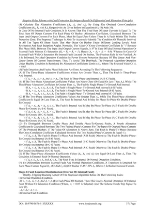 Adaptive Relay Scheme with Dual Protection Techniques Based On Differential and Alienation Principles
DOI: 10.9790/1676-111XXXXX www.iosrjournals.org 37 | Page
(4) Calculate The Alienation Coefficients (Aa, Ab And Ac), By Using The Obtained Cross-Correlation
Coefficients (Ra, Rb And Rc), Respectively As Given Before In Equations (8), (9) And (10).
In Case Of No Internal Fault Condition, It Is Known That The Total Sum Of Input Currents Is Equal To The
Total Sum Of Output Currents For Each Phase Of Busbar. Alienation Coefficient, Calculated Between The
Input And Output Currents For Each Phase, Must Be Equal Zero Unless There Is A Fault Within The Busbar
Protective Zone. The Proposed Technique Is Able To Accurately Identify The Condition Of Phase(S) Involved
In All Ten Types Of Shunt Faults That May Occur On Busbar Under Different Loading Levels, Fault
Resistances And Fault Inception Angles. Normally, The Value Of Cross-Correlation Coefficient Is ''1'' Because
The Phase Shift, Between The Input And Output Current Signals, Is 00
In Case Of Ideal Normal Operation Or
External Fault Without Ct Saturation (Ra = Rb = Rc = 1), Hence (Aa = Ab = Ac = 0.0). Whereas In Cases Of
External Fault With Ct Saturation Or Internal Fault Located On Busbar, The Previous Rule Is Not Verified. As
It Is Informed, No Ideal Operation Condition In Power System Protection Because Of The Linear And Non-
Linear Errors Of Current Transformers. Thus, To Avoid This Drawback, The Proposed Algorithm Operation
Under Healthy Condition Is Restricted By Alienation Coefficients Limits (Ax), Where The Selected Value Of Ax
= 0.05.
(5) Fault Detection And Faulty Phase Selection Are Done According To The Following Sequences:
(A) If The Three-Phase Alienation Coefficients Values Are Greater Than Ax, Then The Fault Is Three-Phase
And Internal.
- If Aa > Ax, Ab > Ax And Ac > Ax, The Fault Is Three-Phase And Internal (A-B-C Fault).
(B) If The Two-Phase Alienation Coefficients Values Are Nearly Zero (Or Equal Or Less Than Ax), While The
Third Phase Alienation Coefficient Is Greater Than Ax, The Fault Is Single Phase-To-Ground And Internal.
- If Aa > Ax, Ab ≤ Ax, Ac ≤ Ax, The Fault Is Single Phase- To-Ground And Internal (A-G Fault).
- If Ab > Ax, Aa ≤ Ax, Ac ≤ Ax, The Fault Is Single Phase-To-Ground And Internal (B-G Fault).
- If Ac > Ax, Aa ≤ Ax, Ab ≤ Ax, The Fault Is Single Phase- To-Ground And Internal (C-G Fault).
(C) If The Two-Phase Alienation Coefficients Values Are Greater Than Ax, While The Third Phase Alienation
Coefficient Is Equal Or Less Than Ax, The Fault Is Internal And It May Be Phase-To-Phase Or Double Phase-
To-Ground.
- If Aa > Ax, Ab > Ax, Ac ≤ Ax, The Fault Is Internal And It May Be Phase-To-Phase (A-B Fault) Or Double
Phase-To-Ground (A-B-G Fault).
- If Aa ≤ Ax, Ab > Ax, Ac > Ax, The Fault Is Internal And It May Be Phase-To-Phase (B-C Fault) Or Double
Phase-To-Ground (B-C-G Fault).
- If Aa > Ax, Ab ≤ Ax, Ac > Ax, The Fault Is Internal And It May Be Phase-To-Phase (A-C Fault) Or Double
Phase-To-Ground (A-C-G Fault).
(D) To Distinguish Between Double Phase And Double Phase-To-Ground Faults, A Fourth Alienation
Coefficient Is Calculated Between The Two Faulted Phase's Currents For The Input (Or Output) Phase Currents
Of The Protected Busbar). If The Value Of Alienation Is Nearly Zero, The Fault Is Phase-To-Phase (Because
The Cross-Correlation Coefficient Calculated Between The Two Faulted Phase's Currents Is Equal -1).
- If Aab ≤ Ax The Fault Is Phase-To-Phase And Internal (A-B Fault) Otherwise The Fault Is Double Phase-
To-Ground And Internal (A-B-G Fault).
- If Abc ≤ Ax The Fault Is Phase-To-Phase And Internal (B-C Fault) Otherwise The Fault Is Double Phase-
To-Ground And Internal (B-C-G Fault).
- If Aac ≤ Ax The Fault Is Phase-To-Phase And Internal (A-C Fault) Otherwise The Fault Is Double Phase-
To-Ground And Internal (A-C-G Fault).
(E) If The Three-Phase Alienation Coefficients Values (Aa, Ab And Ac) Are Equal Or Less Than Ax, Then The
Condition Is External Fault Or Normal Operation.
- If Aa ≤ Ax, Ab ≤ Ax And Ac ≤ Ax, The Fault Type Is External Or Normal Operation Condition.
(F) To Differentiate Between External Fault And Normal Operation Conditions, A Transition Is Detected For
Each Phase Current Signal (Is1 (K) And Is2 (K)) Of Busbar If I > 20% In, Where In Is Busbar Nominal Current.
Stage 2: Fault Location Discrimination (External Or Internal Fault)
Briefly, Tripping/Blocking Action Of The Proposed Algorithm Relies On The Following Rules:
(1) Normal Operation Condition
- If Aa ≤ Ax, Ab ≤ Ax And Ac ≤ Ax (For Each Phase Of Busbar), Then This Case Is Normal Operation Or External
Fault Without Ct Saturation Condition (Where, Ax = 0.05 Is Selected) And The Scheme Holds Trip Signal To
Low (0).
- Aa ≈ Ab ≈ Ac ≤ Ax
(2) Internal Fault Condition
 