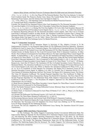 Adaptive Relay Scheme with Dual Protection Techniques Based On Differential and Alienation Principles
DOI: 10.9790/1676-1101043356 www.iosrjournals.org 38 | Page
- If Aa > Ax, Ab > Ax Or Ac > Ax (For Any Phase Of The Protected Busbar), Then This Case Indicates To Internal
Fault Condition Inside The Protective Busbar Zone. Hence The Faulted Busbar Must Be Isolated From The
Remaining Power System, And The Scheme Sets Trip Signal To High (1).
- Tbb = 0 Sec, Where, Tbb = The Operating Time (In Seconds) For Busbar Protection Function.
(3) External Fault With Ct Saturation Condition
Consider The Period Of Free Saturated Portion (After Fault Inception) For The Distorted Secondary Current Is
At Least One-Eighths (1/8) Cycle Because The Ct Secondary Current Does Not Saturates Suddenly.
- If Aa ≤ Ax, Ab ≤ Ax And Ac ≤ Ax During The First One-Eighths (1/8) Cycle After Fault Inception (Because Of
The Free Saturated Portion Of Secondary Current Signal) And Aa > Ax, Ab > Ax Or Ac > Ax After Time Instant Of
Ct Saturation Beginning (Because Of The Distorted Secondary Current Signal), Then This Case Is External
Fault With Ct Saturation Condition. In Other Words, The Alienation Coefficient Is Greater Than Ax During The
Distorted Portions Of Current Signal And It Is Less Than Ax During Unsaturated Portions. This Event Makes
The Scheme Holds Trip Signal To Low (0). Table 1 Shows The Limits Of Alienation Coefficients At Different
Types Of Faults And The First Technique Action For Busbar Protection.
Stage 3: Ct Saturation Assessment
The Evaluation Of Ct Saturation Degree Is Necessary If The Adaptive Concept Is To Be
Implemented In Practice To Get Required Improvement Of The Differential Protection Operation. Alienation
Coefficient Is Used To Assess The Ct Saturation Degree; This Coefficient Is Calculated Between The Distorted
Secondary Current Of The Faulted Circuit And The Summation Of The Other Secondary Currents For The Un-
Faulted Circuits At Busbar Station In The Event Of External Faults With Ct Saturation Conditions. In Other
Words, The Coefficient Is Estimated (For Each Phase) Between The Input And Output Phase Current Signals Of
Busbar. As Stated Before, Ia2 (K), Ib2 (K) And Ic2 (K) Are The Summation Of Output Secondary Current Signals
At Instant K For Three Phases „‟A, B And C‟‟ Of Busbar, Respectively. It May Be One Current Signal Obtained
From One Ct Becomes Saturated (I.E. The Ct Connected To The Faulted Feeder); Ia1 (K), Ib1 (K) And Ic1 (K) Are
The Summation Of Input Secondary Current Signals At Instant K For Three Phases „‟A, B And C‟‟ Of Busbar,
Respectively. Each One Of Them Is The Summation Of The Un-Faulted Secondary Current Waveforms. As
Mentioned Before, The Alienation Coefficient (As) Is Used To Evaluate The Degree Of Variance Between Each
Two Current Signals (Is1(K) And Is2(K)), Where As Denotes The Alienation Coefficient For Phase S (I.E. Aa, Ab
Or Ac). So It Is Considered A Good Indicator For Estimation The Degree Of Ct Saturation Extent Of The
Distorted Secondary Current Signal. In Addition, It Is Able To Calculate The Ct Saturation Period (Ts), I.E.
Time Instants Of Saturation Beginning And End. The Greater The Degree Of Ct Saturation Extent, The Greater
The Value Of Alienation Coefficient. The Second Proposed Algorithm Uses This Coefficient To Make An
Adaptation For Differential Relay Characteristics During The Period Of Ct Saturation. The Flow Chart Of The
Second Proposed Algorithm For The Differential Relay With Adaptive Characteristics Based On Alienation
Coefficient Is Shown In Figure 3. The Procedures Of Adaptive Approach For The Differential Protection
Characteristics Are As Follows:
(1) Read Discrete Sampled Of Three-Phase Secondary Current Signals For Three-Phase Current Transformers
Of Each Circuit (J) Connected To The Protected Busbar,
(2) Set The Busbar Nominal Current, Pickup Differential Current, Minimum Slope And Alienation Coefficient
Limit, In, Ido, Ks, Ax Respectively,
(3) Detect Fault, A Transition Is Detected For Each Phase Of Busbar If I > 20% In, Where In Is The Busbar
Nominal Current,
(4) Calculate The Differential And Biasing Currents, Id(X) And Ibi(K), Respectively,
(5) Calculate The Three Phase Alienation Coefficients (Aa, Ab And Ac),
(6) Discriminate Between Internal And External Faults With/Without Ct Saturation Condtions,
(7) Evaluate The Ct Saturation Degrees By Using Alienation Coefficient In Case Of External Faults,
(8) Determine The Necessary Level Of Adaptation For Given Fault Case (Shifting Up Of The Differential
Curve Or Slope Changing Of The Stabilizing Section),
(9) Execute The On-Line Adaptation Of The Differential Curve During The Saturation Period Of Current
Transformers.
Stage 4: Adaptive Differential Relay Characteristics
In This Technique, The Author Suggests Constructing Similar Conventional Differential Relay But
Improved By Making It Depends On The Estimation Of Ct Saturation Degrees Using Alienation Coefficients
(As) And Selecting The More Suitable Operating Characteristics Slope (Ks) Of The Relay. So The Biased
Differential Relaying Setting Is Adaptive Setting Based On Ct Saturation Degree. The Greater The Alienation
Coefficient (As), The Greater The Operating Characteristic Slope (Ks) Of The Differential Relay. In Such
Condition The Stabilizing Region Must Be Increased. The Author Suggests The Following Equation Which
 