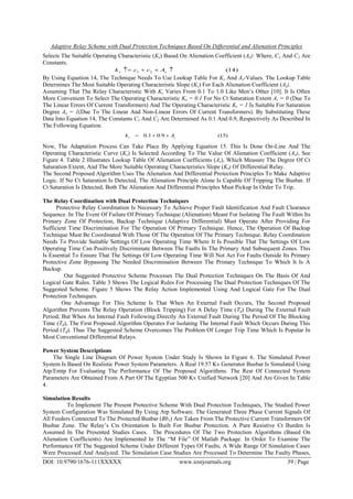 Adaptive Relay Scheme with Dual Protection Techniques Based On Differential and Alienation Principles
DOI: 10.9790/1676-111XXXXX www.iosrjournals.org 39 | Page
Selects The Suitable Operating Characteristic (Ks) Based On Alienation Coefficient (As): Where, C1 And C2 Are
Constants.
)14(21  ss Acck
By Using Equation 14, The Technique Needs To Use Lookup Table For Ks And As-Values. The Lookup Table
Determines The Most Suitable Operating Characteristic Slope (Ks) For Each Alienation Coefficient (As).
Assuming That The Relay Characteristic With Ks Varies From 0.1 To 1.0 Like Men‟s Other [10]. It Is Often
More Convenient To Select The Operating Characteristic Ks = 0.1 For No Ct Saturation Extent As = 0 (Due To
The Linear Errors Of Current Transformers) And The Operating Characteristic Ks = 1 Is Suitable For Saturation
Degree As = 1(Due To The Linear And Non-Linear Errors Of Current Transformers). By Substituting These
Data Into Equation 14, The Constants C1 And C2 Are Determined As 0.1 And 0.9, Respectively As Described In
The Following Equation.
)15(9.01.0 ss Ak 
Now, The Adaptation Process Can Take Place By Applying Equation 15. This Is Done On-Line And The
Operating Characteristic Curve (Ks) Is Selected According To The Value Of Alienation Coefficient (As), See
Figure 4. Table 2 Illustrates Lookup Table Of Alienation Coefficients (As), Which Measure The Degree Of Ct
Saturation Extent, And The More Suitable Operating Characteristics Slope (Ks) Of Differential Relay.
The Second Proposed Algorithm Uses The Alienation And Differential Protection Principles To Make Adaptive
Logic. If No Ct Saturation Is Detected, The Alienation Principle Alone Is Capable Of Tripping The Busbar. If
Ct Saturation Is Detected, Both The Alienation And Differential Principles Must Pickup In Order To Trip.
The Relay Coordination with Dual Protection Techniques
Protective Relay Coordination Is Necessary To Achieve Proper Fault Identification And Fault Clearance
Sequence. In The Event Of Failure Of Primary Technique (Alienation) Meant For Isolating The Fault Within Its
Primary Zone Of Protection, Backup Technique (Adaptive Differential) Must Operate After Providing For
Sufficient Time Discrimination For The Operation Of Primary Technique. Hence, The Operation Of Backup
Technique Must Be Coordinated With Those Of The Operation Of The Primary Technique. Relay Coordination
Needs To Provide Suitable Settings Of Low Operating Time Where It Is Possible That The Settings Of Low
Operating Time Can Positively Discriminate Between The Faults In The Primary And Subsequent Zones. This
Is Essential To Ensure That The Settings Of Low Operating Time Will Not Act For Faults Outside Its Primary
Protective Zone Bypassing The Needed Discrimination Between The Primary Technique To Which It Is A
Backup.
Our Suggested Protective Scheme Processes The Dual Protection Techniques On The Basis Of And
Logical Gate Rules. Table 3 Shows The Logical Rules For Processing The Dual Protection Techniques Of The
Suggested Scheme. Figure 5 Shows The Relay Action Implemented Using And Logical Gate For The Dual
Protection Techniques.
One Advantage For This Scheme Is That When An External Fault Occurs, The Second Proposed
Algorithm Prevents The Relay Operation (Block Tripping) For A Delay Time (Td) During The External Fault
Period; But When An Internal Fault Following Directly An External Fault During The Period Of The Blocking
Time (Td), The First Proposed Algorithm Operates For Isolating The Internal Fault Which Occurs During This
Period (Td). Thus The Suggested Scheme Overcomes The Problem Of Longer Trip Time Which Is Popular In
Most Conventional Differential Relays.
Power System Descriptions
The Single Line Diagram Of Power System Under Study Is Shown In Figure 6. The Simulated Power
System Is Based On Realistic Power System Parameters. A Real 19.57 Kv Generator Busbar Is Simulated Using
Atp/Emtp For Evaluating The Performance Of The Proposed Algorithms. The Rest Of Connected System
Parameters Are Obtained From A Part Of The Egyptian 500 Kv Unified Network [20] And Are Given In Table
4.
Simulation Results
To Implement The Present Protective Scheme With Dual Protection Techniques, The Studied Power
System Configuration Was Simulated By Using Atp Software. The Generated Three Phase Current Signals Of
All Feeders Connected To The Protected Busbar (Bb1) Are Taken From The Protective Current Transformers Of
Busbar Zone. The Relay‟s Cts Orientation Is Built For Busbar Protection. A Pure Resistive Ct Burden Is
Assumed In The Presented Studies Cases. The Procedures Of The Two Protection Algorithms (Based On
Alienation Coefficients) Are Implemented In The “M File” Of Matlab Package. In Order To Examine The
Performance Of The Suggested Scheme Under Different Types Of Faults, A Wide Range Of Simulation Cases
Were Processed And Analyzed. The Simulation Case Studies Are Processed To Determine The Faulty Phases,
 