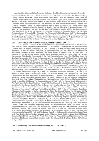 Adaptive Relay Scheme with Dual Protection Techniques Based On Differential and Alienation Principles
DOI: 10.9790/1676-1101043356 www.iosrjournals.org 40 | Page
Discriminate The Fault Location, Detect Ct Saturation And Adapt The Characteristics Of Differential Relay
During Saturation Period Of Current Transformers. Hence These Cases Are Examined Under Effects Of
Different Pre-Fault Load Levels, Fault Resistances, Fault Inception Angles, Fault Locations, Faulty Phases And
Various Ct Secondary Burdens Which Occur In The Simulated Power System. An Internal Fault (F1) Was
Considered Inside The Busbar Protective Zone Assuming That Short Circuit Is Not Resistive. Another Fault
(F2) Was Considered Outside The Busbar Protection Zone As Shown In Figure 6. The Current Signals, From
Atp Software, Generated At Sampling Rate Of 100 Samples Per Cycle, This Gives A Sampling Frequency Of 5
Khz. The Total Simulation Time Is 0.2 Sec (I.E. The Total Number Of Samples Is 1000). The Time Instant Of
Fault Inception Is 0.042 Sec (At Sample 210 From The Beginning Of Simulation Time). The Developed
Protective Scheme Was Applied By Calculating The Alienation Coefficient Between Each Two Corresponding
Windows (M) For Input And Output Phase Current Signals Of The Protected Busbar, Where Protective Relays
Would Normally Be Installed. The Applied Window For The First Algorithm Is A Quarter-Cycle (M = 25
Samples/Cycle); And It Is One Cycle (M = 100 Samples/Cycle) For The Second Algorithm.
Case 1: External Slg Fault With Ct Saturation (Rb = 30 Ω For Ct Phase A Of Load-1)
The Operating Conditions Of The Simulated Power System Are Shown In Table 5. In This Case, The
Fault Type Is External Single Line-To-Ground Fault (A-G) At Point F2 (See Figure 6). The Burden Resistance
(Rb) For Phase "A'' Current Transformer Of Load ''1'' Feeder Is 30 Ω While The Burden Values For The
Remaining Cts Are 0.5 Ω. Figures 7-10 Show The Simulation Results For Case 1. Figures 7(A-C) Present The
Three-Phase Secondary Current Signals Of The Three Feeders (Generator, Load ''1'' And Load ''2''),
Respectively. The Three-Phase Current Signals During The Fault Interval Are Higher Than The Pre-Fault
Currents And With High Dc Component (I.E. The Fault Current Is Greater Than 1.2in). The Main Causes For
The Fault Accompanied With Severe Ct Saturation Are The Large Magnitude Of Short Circuit Current, High
Dc Component And High Burden Of The Current Transformer. The Saturation Condition Appears During The
First Cycle (From The Fault Beginning) For Case 1. This Is Due To The Higher Burden Of The Current
Transformer Of Phase ''A''. Figures 7(D-F) Show The Input And Output Current Signals Of Each Phase For The
Protected Busbar, Respectively. Figures 8(A-C) Show The Calculated Differential Current Signal (Ids) And The
Signal Of Conventional Characteristic Equation [Id0 + 0.1 × Ibis] Based On The Biasing Current Signal (Ibis),
And The Pickup Value Of Differential Current (Id0) Of Each Phase (S) For The Protected Busbar, Respectively,
(The Selected Characteristic Slope Is Ks = 0.1). The Three-Phase Alienation Coefficients Aa, Ab And Ac Are
Shown In Figure 9(A-C), Respectively, Where The Selected Window For Calculation Of The Three
Coefficients Of The First Algorithm Is A Quarter-Cycle (M = 25 Samples/Cycle). The Value Of Aa Are Equal
And Close To Zero Before Fault Inception. From The Instant Of Fault Start To The Instant Of Ct Saturation
Start, Aa Is Also Close To Zero. The Coefficient Aa Becomes Greater Than 0.25 During The Saturated Portion
And It Is Less Than 0.05 During The Unsaturated Portion Of Each Cycle For Current Signal; While Ab And Ac
Are Nearly Zero Before Fault Start And Through The Fault Interval. Aa Confirms That There Is Saturation
Condition For One Current Signal Of Phase A (Because Aa > Ax After A Certain Time Of The Fault Inception);
But Ab And Ac Prove That No Ct Saturation Condition For The Two Current Signals Of Phases B And C
(Because Ab≤ Ax And Ac≤ Ax During The Fault Interval). Figures 10(A-C) Shows The Estimated Three-Phase
Alienation Coefficients (Aa, Ab And Ac), Respectively, Where The Selected Window For Calculation Of The
Three Coefficients Of The Second Algorithm Is One Cycle (M = 100 Samples/Cycle). Figures 10(D-F) Show
The Suitable Operating Characteristics Slope (Ksa, Ksb And Ksc) For Three Phases Of Adaptive Differential
Relay, Respectively. These Slopes Are Obtained From The Following Proposed Equation Based On The
Calculated Three-Phase Alienation Coefficients: Ks = 0.1+ 0.9×As. Figures 10(G-I) Show The Calculated
Differential Current Signal (Ids) And The Signal Of Adaptive Characteristic Equation [Id0 + Kss × Ibis] Based On
The Biasing Current Signal (Ibis), The Phase Alienation Coefficients (As) And The Pickup Value Of Differential
Current (Id0) Of Each Phase (S), Respectively. From The Above Simulation Results, It Is Clear That The
Alienation Coefficient Values From Fault Initiation To Ct Saturation Start Are Good Supervisor To Determine
The Fault Location Zone (External Or Internal Fault); And It Is Able To Differentiate External Faults
With/Without Ct Saturation Condition And Estimates The Ct Saturation Period. In This Case, The Fault
Location Zone Is External Slg Fault And The Faulted Phase Is (A-G) Because Of Alienation Coefficient Value
Aa Is Close To Zero During The Free Saturated Portion Of Current Signal; And It Is Greater Than 0.25 During
Saturation Period While Ab And Ac Are Nearly Zero During The Periods Of Normal Operation And The Fault
Conditions. The Located External Fault Condition Makes The Scheme Holds Trip Signal To Low (0) As Shown
In Figure 10(J).
Case 2: Internal 3-Lg Fault Without Ct Saturation (Rb = 0.5 Ω For Each Ct)
 