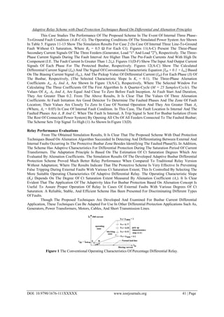 Adaptive Relay Scheme with Dual Protection Techniques Based On Differential and Alienation Principles
DOI: 10.9790/1676-111XXXXX www.iosrjournals.org 41 | Page
This Case Studies The Performance Of The Proposed Scheme In The Event Of Internal Three Phase-
To-Ground Fault Condition (A-B-C-G). The Operating Conditions Of The Simulated Power System Are Shown
In Table 5. Figures 11-13 Show The Simulation Results For Case 2 (In Case Of Internal Three Line-To-Ground
Fault Without Ct Saturation, Where Rb = 0.5 Ω For Each Ct). Figures 11(A-C) Present The Three-Phase
Secondary Current Signals Of The Three Feeders (Generator, Load ''1'' And Load ''2''), Respectively. The Three-
Phase Current Signals During The Fault Interval Are Higher Than The Pre-Fault Currents And With High Dc
Component (I.E. The Fault Current Is Greater Than 1.2in). Figures 11(D-F) Show The Input And Output Current
Signals Of Each Phase For The Protected Busbar, Respectively. Figures 12(A-C) Show The Calculated
Differential Current Signal (Ids) And The Signal Of Conventional Characteristic Equation [Id0 + 0.1 × Ibis] Based
On The Biasing Current Signal (Ibis), And The Pickup Value Of Differential Current (Id0) For Each Phase (S) Of
The Busbar, Respectively, (The Selected Characteristic Slope Is Ks = 0.1). The Three-Phase Alienation
Coefficients Aa, Ab And Ac Are Shown In Figure 13(A-C), Respectively, Where The Selected Window For
Calculating The Three Coefficients Of The First Algorithm Is A Quarter-Cycle (M = 25 Samples/Cycle). The
Values Of Aa, Ab And Ac Are Equal And Close To Zero Before Fault Inception. At Fault Start And Duration,
They Are Greater Than 0.2. From The Above Results, It Is Clear That The Values Of Three Alienation
Coefficients At Fault Initiation Are Good Detector To Determine The Faulted Phases And The Zone Of Fault
Location; Their Values Are Closely To Zero In Case Of Normal Operation And They Are Greater Than Ax
(Where, Ax = 0.05) In Case Of Internal Fault Condition. In This Case, The Fault Location Is Internal And The
Faulted Phases Are A, B And C. When The Fault Is Internal, A Trip Signal Is Sent For Busbar Isolation (From
The Rest Of Connected Power System) By Opening All Cbs Of All Feeders Connected To The Faulted Busbar;
The Scheme Sets Trip Signal To High (1) As Shown In Figure 13(D).
Relay Performance Evaluations
From The Obtained Simulation Results, It Is Clear That The Proposed Scheme With Dual Protection
Techniques Based On Alienation Algorithm Succeeded In Detecting And Differentiating Between External And
Internal Faults Occurring In The Protective Busbar Zone Besides Identifying The Faulted Phase(S). In Addition,
The Scheme Has Adaptive Characteristics For Differential Protection During The Saturation Period Of Current
Transformers. The Adaptation Principle Is Based On The Estimation Of Ct Saturation Degrees Which Are
Evaluated By Alienation Coefficients. The Simulation Results Of The Developed Adaptive Busbar Differential
Protection Scheme Proved Much Better Relay Performance When Compared To Traditional Relay Version
Without Adaptation; Where The Results Indicate That The Protective Scheme Is Very Effective In Preventing
False Tripping During External Faults With Various Ct Saturation Extent; This Is Controlled By Selecting The
More Suitable Operating Characteristics Of Adaptive Differential Relay. The Operating Characteristic Slope
(Ks) Depends On The Degree Of Ct Saturation Extent Measured By Alienation Coefficient (As). It Is Clear
Evident That The Application Of The Adaptivity Idea For Busbar Protection Based On Alienation Concept Is
Useful To Assure Proper Operation Of Relay In Cases Of External Faults With Various Degrees Of Ct
Saturation. A Reliable, Stable, And Efficient Scheme Has Been Presented For Discriminating Different Types
Of Faults.
Though The Proposed Techniques Are Developed And Examined For Busbar Current Differential
Application, These Techniques Can Be Adapted For Use In Other Differential Protection Applications Such As,
Generators, Power Transformers, Motors, Cables, And Short Transmission Lines.
Figure 1 The Conventional Operating Characteristics Of Percentage Differential Relay.
 