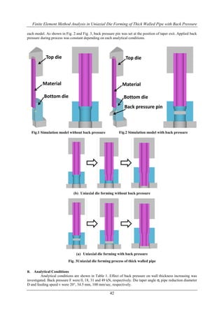Finite Element Method Analysis in Uniaxial Die Forming of Thick Walled Pipe with Back Pressure
42
Fig.1 Simulation model without back pressure Fig.2 Simulation model with back pressure
(b) Uniaxial die forming without back pressure
(a) Uniaxial die forming with back pressure
Fig. 3Uniaxial die forming process of thick walled pipe
each model. As shown in Fig. 2 and Fig. 3, back pressure pin was set at the position of taper exit. Applied back
pressure during process was constant depending on each analytical conditions.
B. Analytical Conditions
Analytical conditions are shown in Table 1. Effect of back pressure on wall thickness increasing was
investigated. Back pressure F were 0, 18, 31 and 49 kN, respectively. Die taper angle α, pipe reduction diameter
D and feeding speed v were 20°, 34.5 mm, 100 mm/sec, respectively.
Top die
Material
Bottom die
Top die
Material
Bottom die
Back pressure pin
 