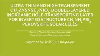 ULTRA-THIN AND HIGHTRANSPARENT
CU2ZNSNSE4/NIOX DOUBLE-LAYERED
INORGANIC HOLE-TRANSPORTING LAYER
FOR INVERTED STRUCTURE CH3NH3PBI3
PEROVSKITE SOLAR CELLS
(Journal of Alloys and Compounds,August 2021)
Ching-HoTien, Lung-ChienChen, Kuan-Lin Lee
Reported by: 孫萊拉 (F110146148)
 