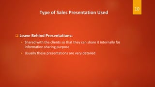 Type of Sales Presentation Used
 Leave Behind Presentations:
 Shared with the clients so that they can share it internally for
information sharing purpose
 Usually these presentations are very detailed
10
 