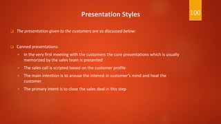 Presentation Styles
 The presentation given to the customers are as discussed below:
 Canned presentations:
 In the very first meeting with the customers the core presentations which is usually
memorized by the sales team is presented
 The sales call is scripted based on the customer profile
 The main intention is to arouse the interest in customer’s mind and heat the
customer
 The primary intent is to close the sales deal in this step
100
 