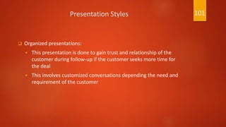 Presentation Styles
 Organized presentations:
 This presentation is done to gain trust and relationship of the
customer during follow-up if the customer seeks more time for
the deal
 This involves customized conversations depending the need and
requirement of the customer
101
 