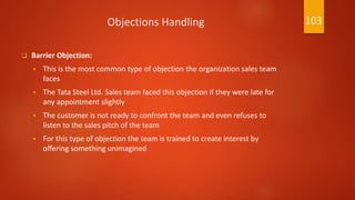 Objections Handling
 Barrier Objection:
 This is the most common type of objection the organization sales team
faces
 The Tata Steel Ltd. Sales team faced this objection if they were late for
any appointment slightly
 The customer is not ready to confront the team and even refuses to
listen to the sales pitch of the team
 For this type of objection the team is trained to create interest by
offering something unimagined
103
 
