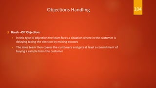 Objections Handling
 Brush –Off Objection:
 In this type of objection the team faces a situation where in the customer is
delaying taking the decision by making excuses
 The sales team then coaxes the customers and gets at least a commitment of
buying a sample from the customer
104
 