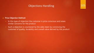 Objections Handling
 Price Objection Method:
 In this type of objection the customer is price conscious and raises
similar concerns for the product
 Such a objection is countered by the sales team by convincing the
customer of quality, durability and overall value derived by the product
105
 