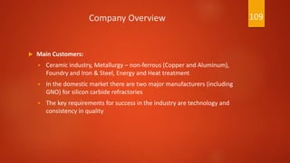 Company Overview
 Main Customers:
 Ceramic industry, Metallurgy – non-ferrous (Copper and Aluminum),
Foundry and Iron & Steel, Energy and Heat treatment
 In the domestic market there are two major manufacturers (including
GNO) for silicon carbide refractories
 The key requirements for success in the industry are technology and
consistency in quality
109
 