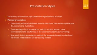 Presentation Styles
 The primary presentation style used in the organization is as under:
 Planned presentation:
 The training a format is followed and the sales team then writes explanations,
descriptions and illustrations
 The advantage of this presentation method is that it appears more
conversational and less formal, as the sales team uses his own wordings
 As a result, in this presentation method the prospect also gets involved and
his doubts and questions can be tactfully handled
113
 