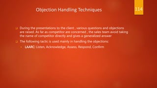 Objection Handling Techniques
 During the presentations to the client , various questions and objections
are raised. As far as competitor are concerned , the sales team avoid taking
the name of competitor directly and gives a generalized answer
 The following tactic is used mainly in handling the objections:
 LAARC: Listen, Acknowledge, Assess, Respond, Confirm
114
 