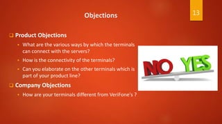 Objections
 Product Objections
 What are the various ways by which the terminals
can connect with the servers?
 How is the connectivity of the terminals?
 Can you elaborate on the other terminals which is
part of your product line?
 Company Objections
 How are your terminals different from VeriFone's ?
13
 