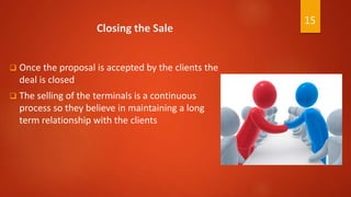Closing the Sale
 Once the proposal is accepted by the clients the
deal is closed
 The selling of the terminals is a continuous
process so they believe in maintaining a long
term relationship with the clients
15
 