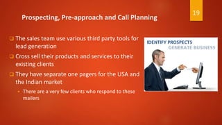 Prospecting, Pre-approach and Call Planning
 The sales team use various third party tools for
lead generation
 Cross sell their products and services to their
existing clients
 They have separate one pagers for the USA and
the Indian market
 There are a very few clients who respond to these
mailers
19
 
