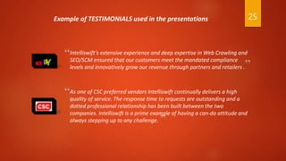 “Intelliswift’s extensive experience and deep expertise in Web Crawling and
SEO/SCM ensured that our customers meet the mandated compliance
levels and innovatively grow our revenue through partners and retailers .
As one of CSC preferred vendors Intelliswift continually delivers a high
quality of service. The response time to requests are outstanding and a
dotted professional relationship has been built between the two
companies. Intelliswift is a prime example of having a can-do attitude and
always stepping up to any challenge.
“
”
”
Example of TESTIMONIALS used in the presentations 25
 