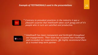 “Contrary to prevalent practices in the industry it was a
pleasant surprise that Intelliswift takes such good care of it's
people who in turn are satisfied and productive.
Intelliswift has been transparent and forthright throughout
our engagements. Their team has accepted new challenges
and exceeded our expectations. We highly recommend them
as a trusted long term partner.
“
”
”
Example of TESTIMONIALS used in the presentations 26
 