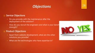 Objections
 Service Objections
 Do you provide with the maintenance after the
deployment of the solution?
 How do you recruit the engineers and what is your bench
strength?
 Product Objections
 Apart from website development, what are the other
solutions you provide?
 What are the technologies who have expertise in?
28
 